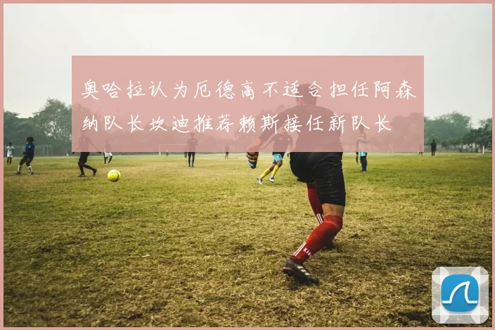 奥哈拉认为厄德高不适合担任阿森纳队长坎迪推荐赖斯接任新队长