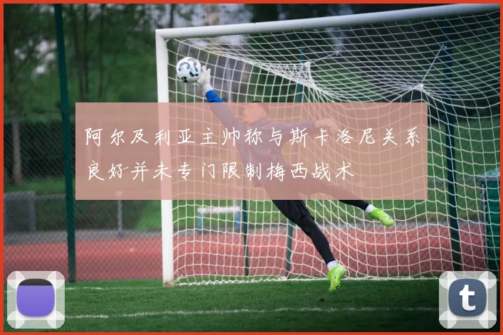 阿尔及利亚主帅称与斯卡洛尼关系良好并未专门限制梅西战术