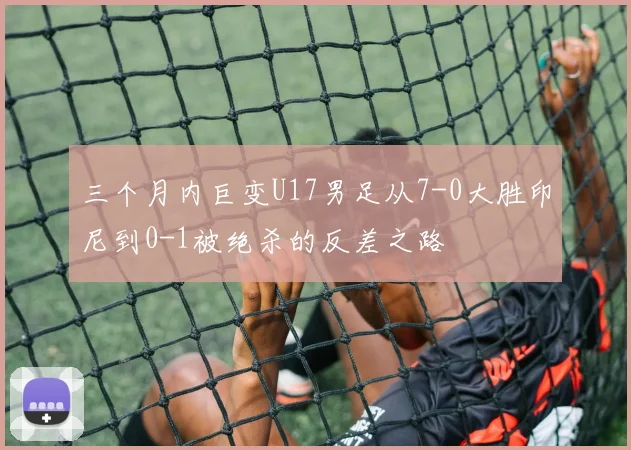 三个月内巨变U17男足从7-0大胜印尼到0-1被绝杀的反差之路