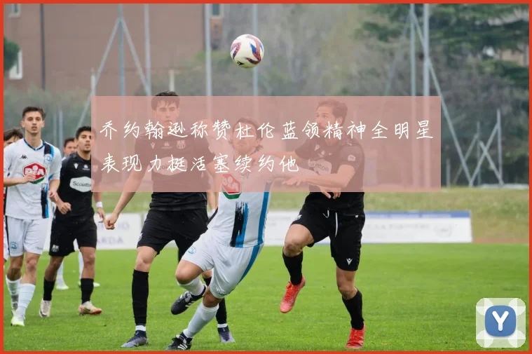 乔约翰逊称赞杜伦蓝领精神全明星表现力挺活塞续约他