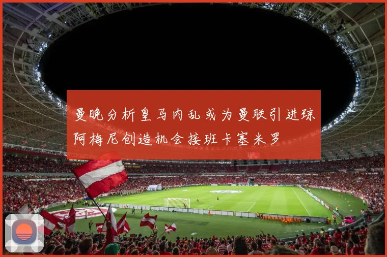 曼晚分析皇马内乱或为曼联引进琼阿梅尼创造机会接班卡塞米罗