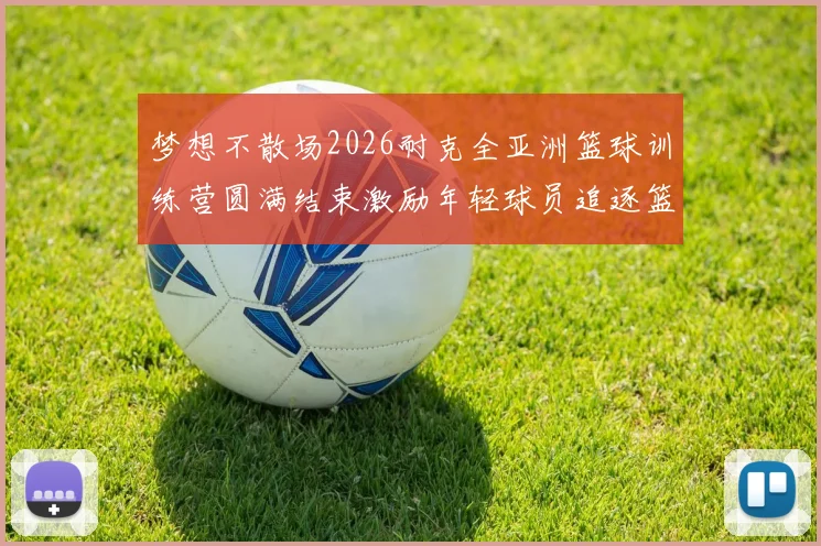 梦想不散场2026耐克全亚洲篮球训练营圆满结束激励年轻球员追逐篮球梦想