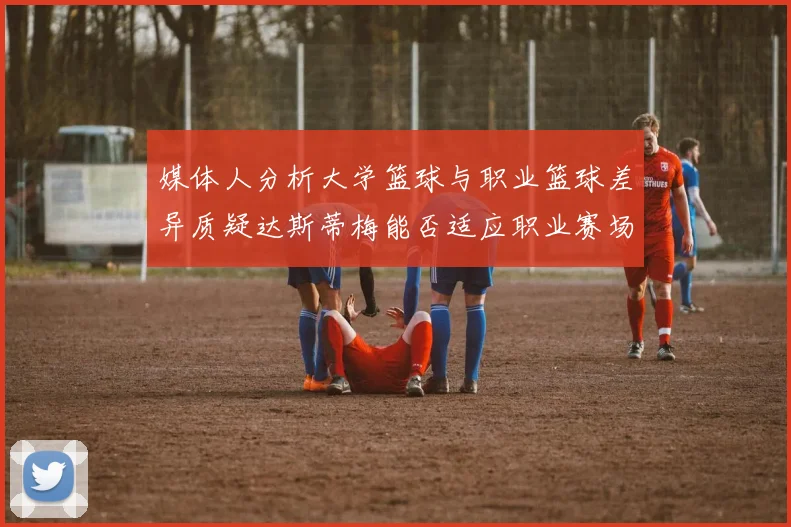 媒体人分析大学篮球与职业篮球差异质疑达斯蒂梅能否适应职业赛场