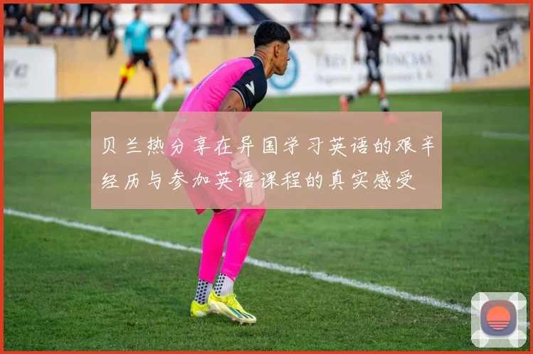 贝兰热分享在异国学习英语的艰辛经历与参加英语课程的真实感受