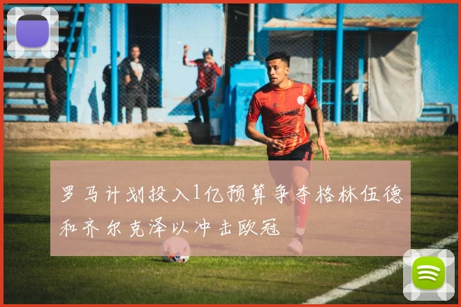 罗马计划投入1亿预算争夺格林伍德和齐尔克泽以冲击欧冠