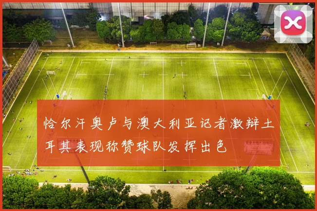 恰尔汗奥卢与澳大利亚记者激辩土耳其表现称赞球队发挥出色