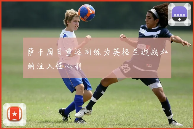 萨卡周日重返训练为英格兰迎战加纳注入强心剂